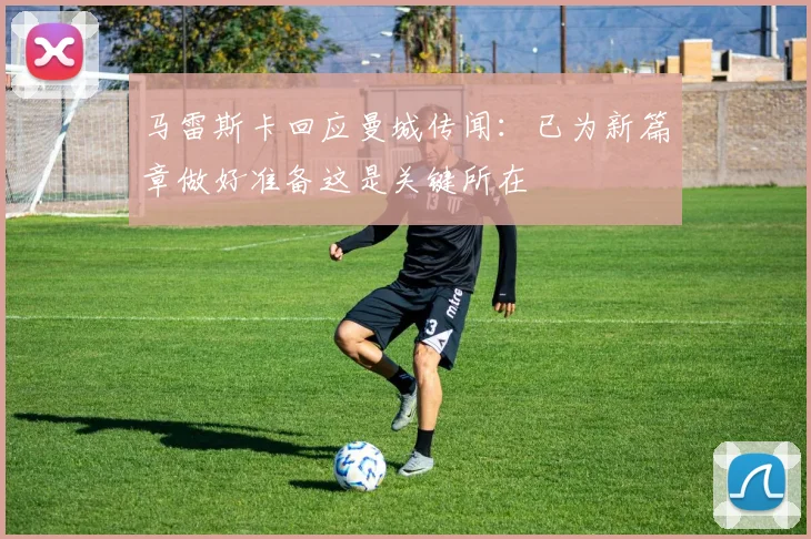 马雷斯卡回应曼城传闻：已为新篇章做好准备这是关键所在