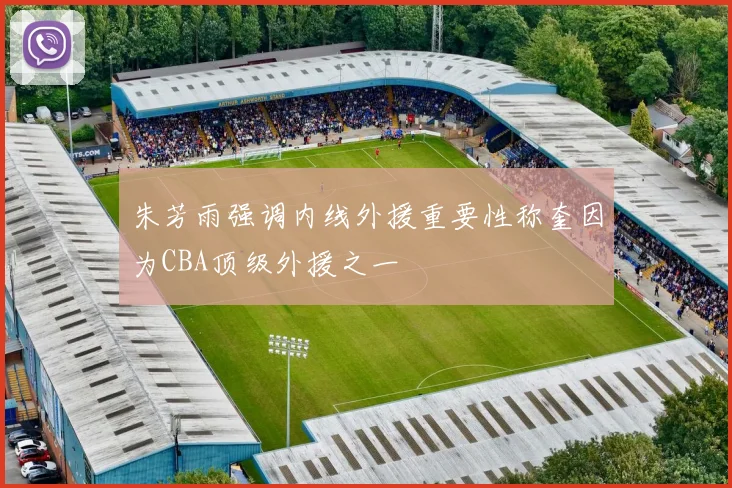 朱芳雨强调内线外援重要性称奎因为CBA顶级外援之一