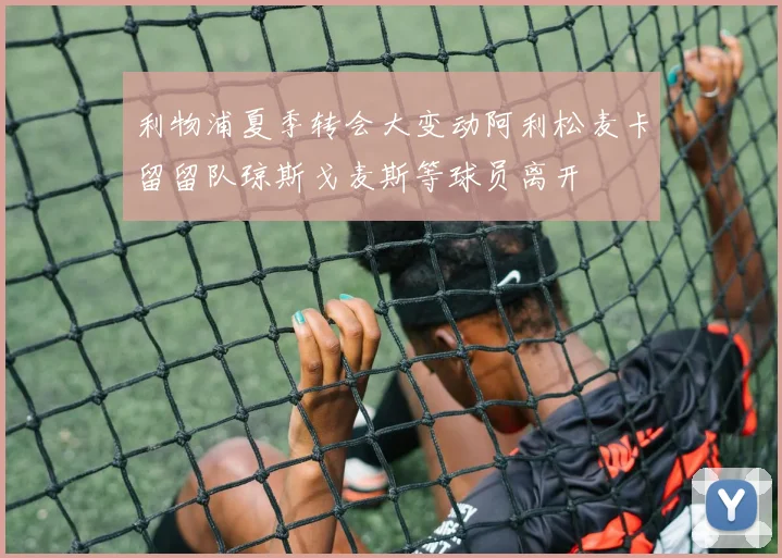 利物浦夏季转会大变动阿利松麦卡留留队琼斯戈麦斯等球员离开
