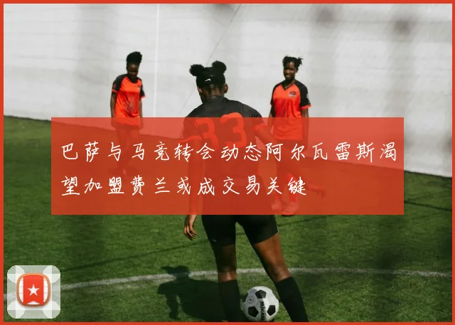 巴萨与马竞转会动态阿尔瓦雷斯渴望加盟费兰或成交易关键