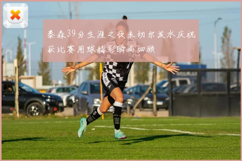 泰森39分生涯之夜米切尔泼水庆祝获比赛用球精彩瞬间回顾
