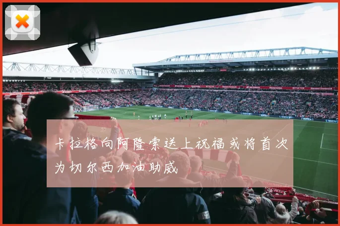 卡拉格向阿隆索送上祝福或将首次为切尔西加油助威