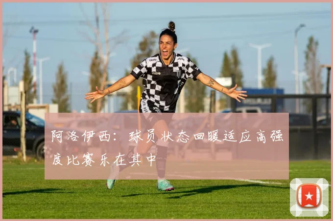 阿洛伊西：球员状态回暖适应高强度比赛乐在其中