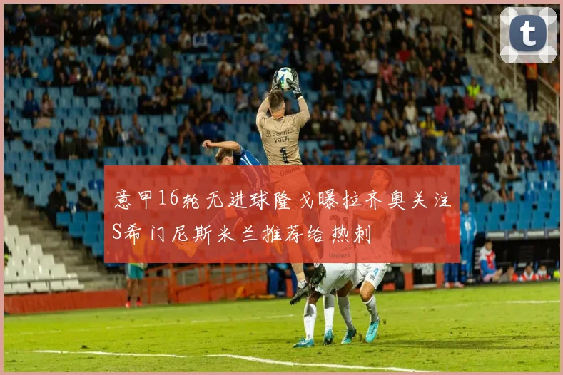 意甲16轮无进球隆戈曝拉齐奥关注S希门尼斯米兰推荐给热刺