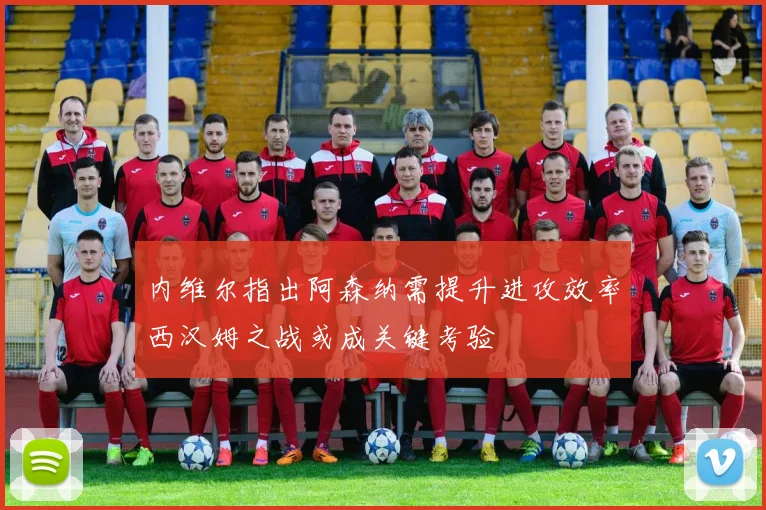 内维尔指出阿森纳需提升进攻效率西汉姆之战或成关键考验