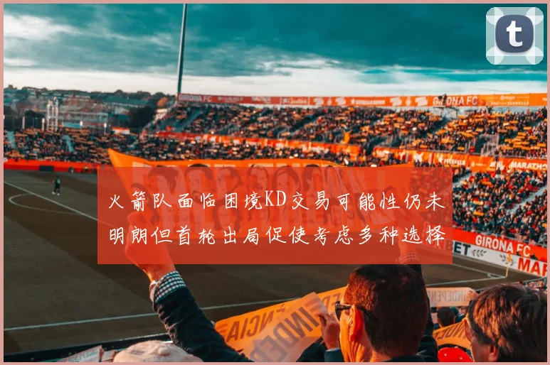 火箭队面临困境KD交易可能性仍未明朗但首轮出局促使考虑多种选择