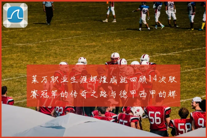 莱万职业生涯辉煌成就回顾14次联赛冠军的传奇之路与德甲西甲的辉煌历程