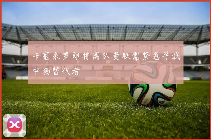 卡塞米罗即将离队曼联需紧急寻找中场替代者