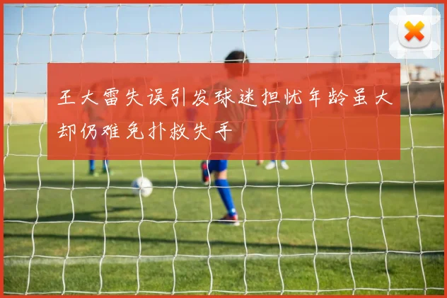 王大雷失误引发球迷担忧年龄虽大却仍难免扑救失手