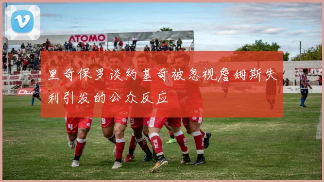 里奇保罗谈约基奇被忽视詹姆斯失利引发的公众反应